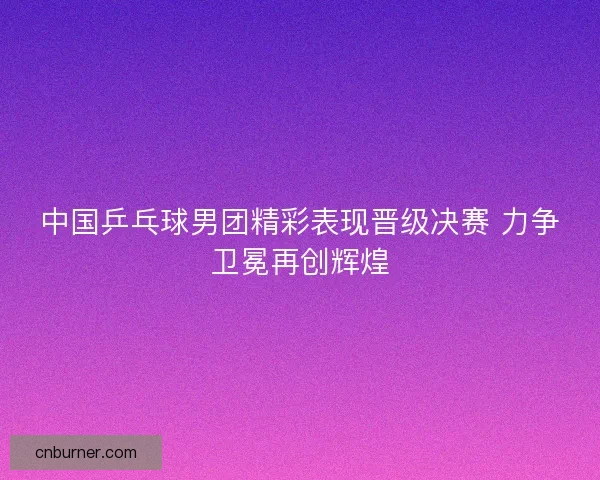 中国乒乓球男团精彩表现晋级决赛 力争卫冕再创辉煌