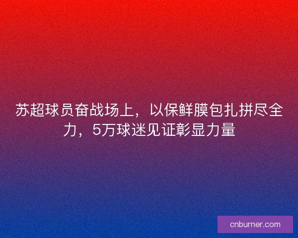 苏超球员奋战场上，以保鲜膜包扎拼尽全力，5万球迷见证彰显力量