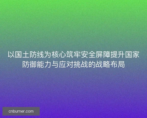 以国土防线为核心筑牢安全屏障提升国家防御能力与应对挑战的战略布局