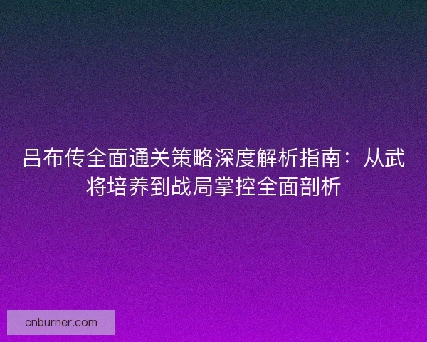 吕布传全面通关策略深度解析指南：从武将培养到战局掌控全面剖析