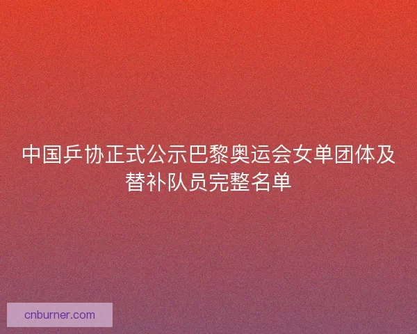 中国乒协正式公示巴黎奥运会女单团体及替补队员完整名单