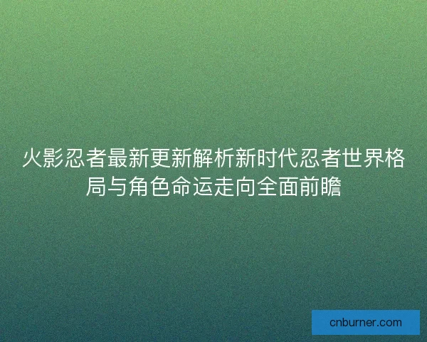火影忍者最新更新解析新时代忍者世界格局与角色命运走向全面前瞻
