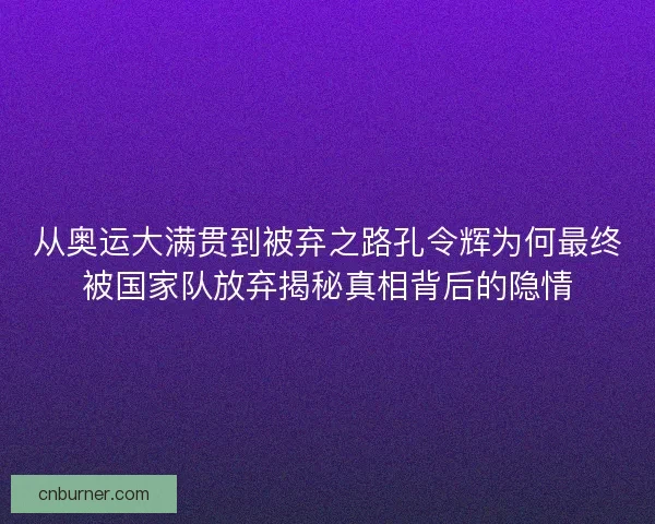 从奥运大满贯到被弃之路孔令辉为何最终被国家队放弃揭秘真相背后的隐情