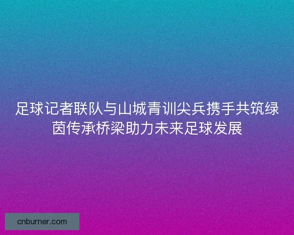 足球记者联队与山城青训尖兵携手共筑绿茵传承桥梁助力未来足球发展