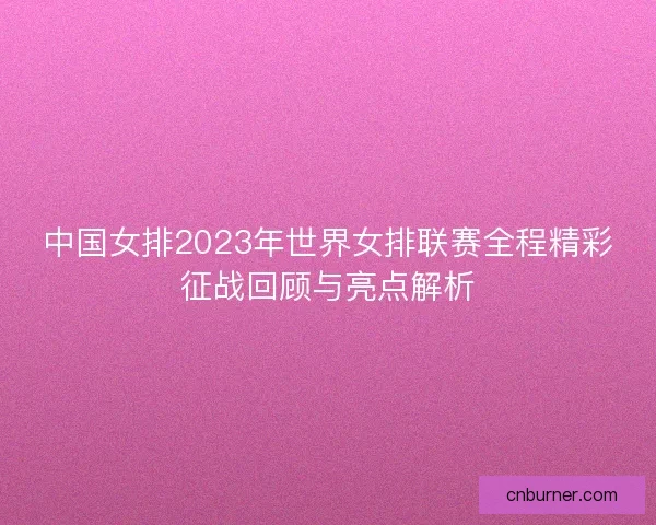 中国女排2023年世界女排联赛全程精彩征战回顾与亮点解析 中国女排2023年世界女排联赛全程精彩征战回顾与亮点解析