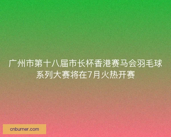 广州市第十八届市长杯香港赛马会羽毛球系列大赛将在7月火热开赛