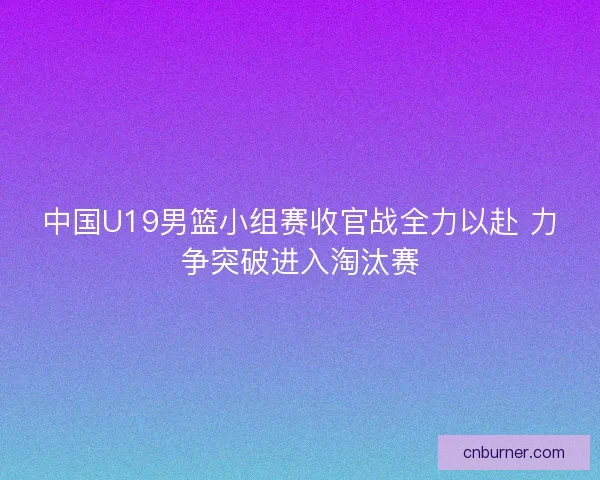 中国U19男篮小组赛收官战全力以赴 力争突破进入淘汰赛