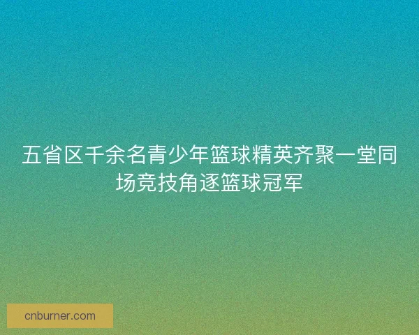 五省区千余名青少年篮球精英齐聚一堂同场竞技角逐篮球冠军