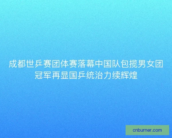 成都世乒赛团体赛落幕中国队包揽男女团冠军再显国乒统治力续辉煌