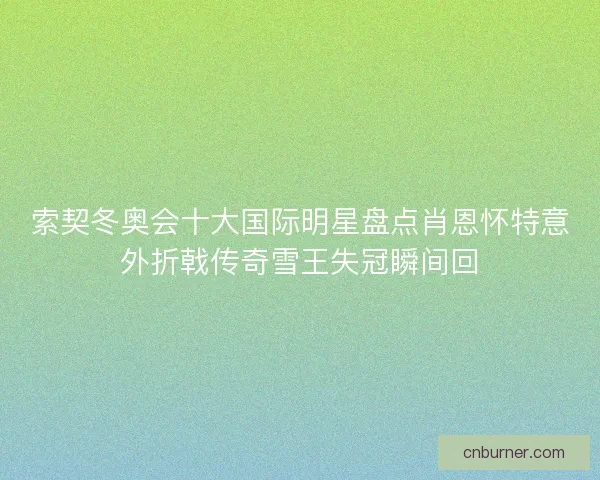 索契冬奥会十大国际明星盘点肖恩怀特意外折戟传奇雪王失冠瞬间回 索契冬奥会十大国际明星盘点肖恩怀特意外折戟传奇雪王失冠瞬间回