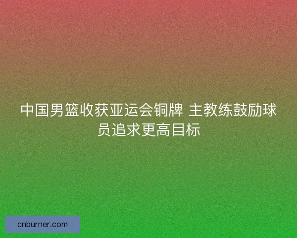 中国男篮收获亚运会铜牌 主教练鼓励球员追求更高目标