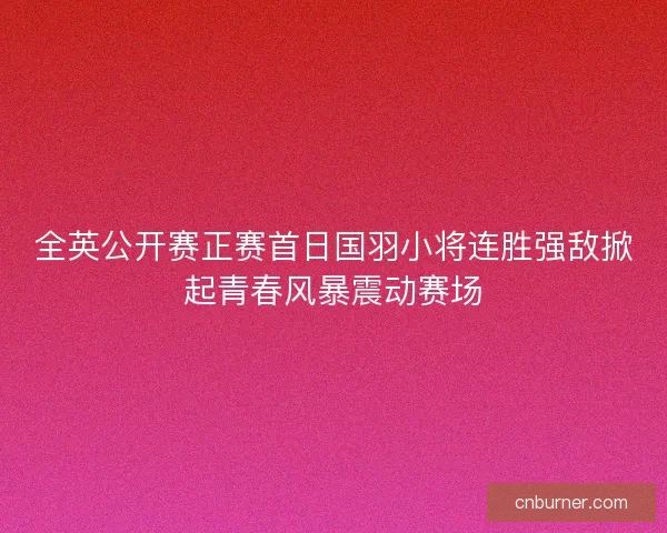 全英公开赛正赛首日国羽小将连胜强敌掀起青春风暴震动赛场