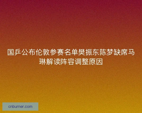国乒公布伦敦参赛名单樊振东陈梦缺席马琳解读阵容调整原因