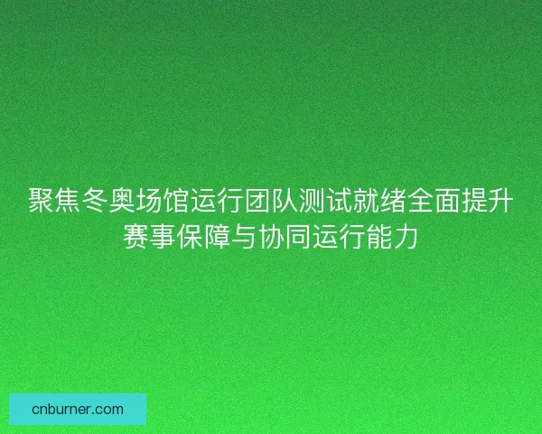 聚焦冬奥场馆运行团队测试就绪全面提升赛事保障与协同运行能力 聚焦冬奥场馆运行团队测试就绪全面提升赛事保障与协同运行能力