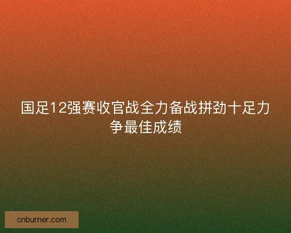 国足12强赛收官战全力备战拼劲十足力争最佳成绩