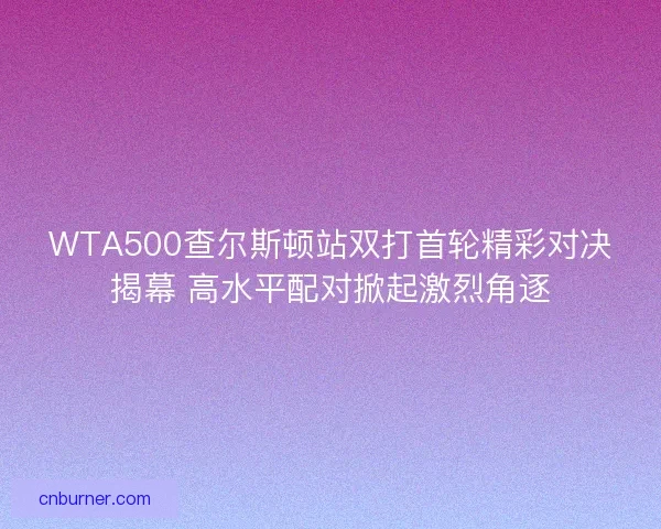 WTA500查尔斯顿站双打首轮精彩对决揭幕 高水平配对掀起激烈角逐 WTA500查尔斯顿站双打首轮精彩对决揭幕 高水平配对掀起激烈角逐