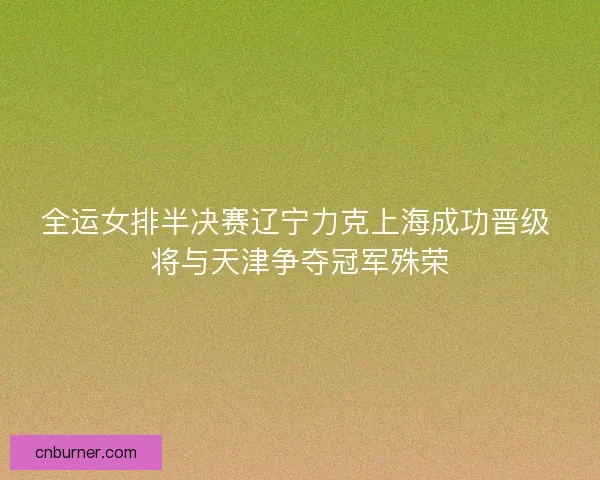 全运女排半决赛辽宁力克上海成功晋级 将与天津争夺冠军殊荣