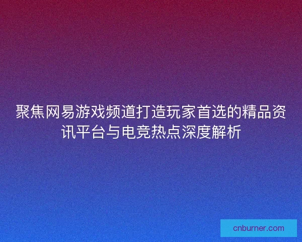 聚焦网易游戏频道打造玩家首选的精品资讯平台与电竞热点深度解析